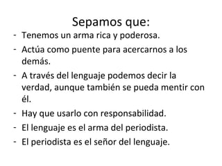 Sepamos que: Tenemos un arma rica y poderosa. Actúa como puente para acercarnos a los demás. A través del lenguaje podemos decir la verdad, aunque también se pueda mentir con él. Hay que usarlo con responsabilidad. El lenguaje es el arma del periodista. El periodista es el señor del lenguaje. 