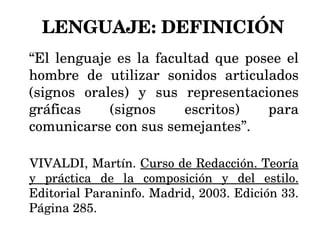 LENGUAJE: DEFINICIÓN “ El lenguaje es la facultad que posee el hombre de utilizar sonidos articulados (signos orales) y sus representaciones gráficas (signos escritos) para comunicarse con sus semejantes”. VIVALDI, Martín.  Curso de Redacción. Teoría y práctica de la composición y del estilo.  Editorial Paraninfo. Madrid, 2003. Edición 33. Página 285. 