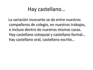 Hay castellano… La variación incesante se da entre nuestros compañeros de colegio, en nuestros trabajos, e incluso dentro de nuestras mismas casas. Hay castellano coloquial y castellano formal… hay castellano oral, castellano escrito… 