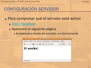 IES Augustóbriga – 2º SMR – Aplicaciones Web                         rmonago



   CONFIGURACIÓN SERVIDOR

       Para comprobar que el servidor está activo:
            http://localhost
            Aparecerá la siguiente página
                 Accedemos a través del servidor, no directamente




                                                                           11
 