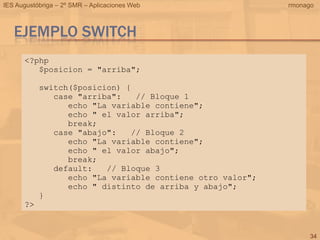 IES Augustóbriga – 2º SMR – Aplicaciones Web               rmonago



   EJEMPLO SWITCH
      <?php
         $posicion = "arriba";

           switch($posicion) {
              case "arriba":   // Bloque 1
                 echo "La variable contiene";
                 echo " el valor arriba";
                 break;
              case "abajo":   // Bloque 2
                 echo "La variable contiene";
                 echo " el valor abajo";
                 break;
              default:   // Bloque 3
                 echo "La variable contiene otro valor";
                 echo " distinto de arriba y abajo";
           }
      ?>


                                                                 34
 