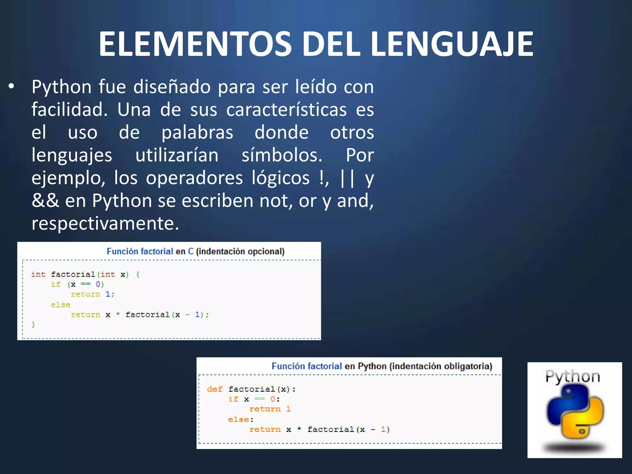 ELEMENTOS DEL LENGUAJE
• Python fue diseñado para ser leído con
  facilidad. Una de sus características es
  el uso de palabras donde otros
  lenguajes utilizarían símbolos. Por
  ejemplo, los operadores lógicos !, || y
  && en Python se escriben not, or y and,
  respectivamente.
 