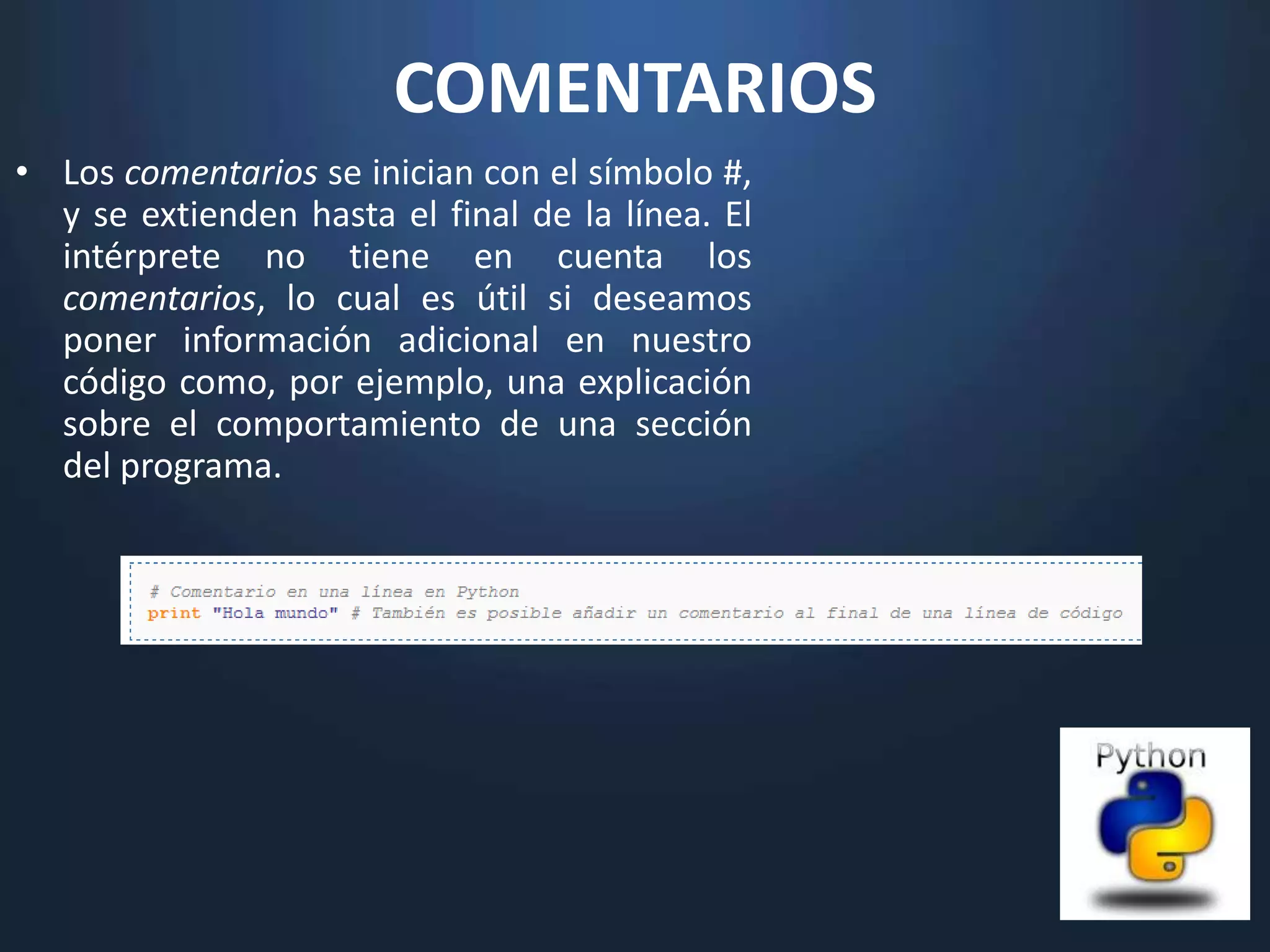 COMENTARIOS
• Los comentarios se inician con el símbolo #,
  y se extienden hasta el final de la línea. El
  intérprete no tiene en cuenta los
  comentarios, lo cual es útil si deseamos
  poner información adicional en nuestro
  código como, por ejemplo, una explicación
  sobre el comportamiento de una sección
  del programa.
 