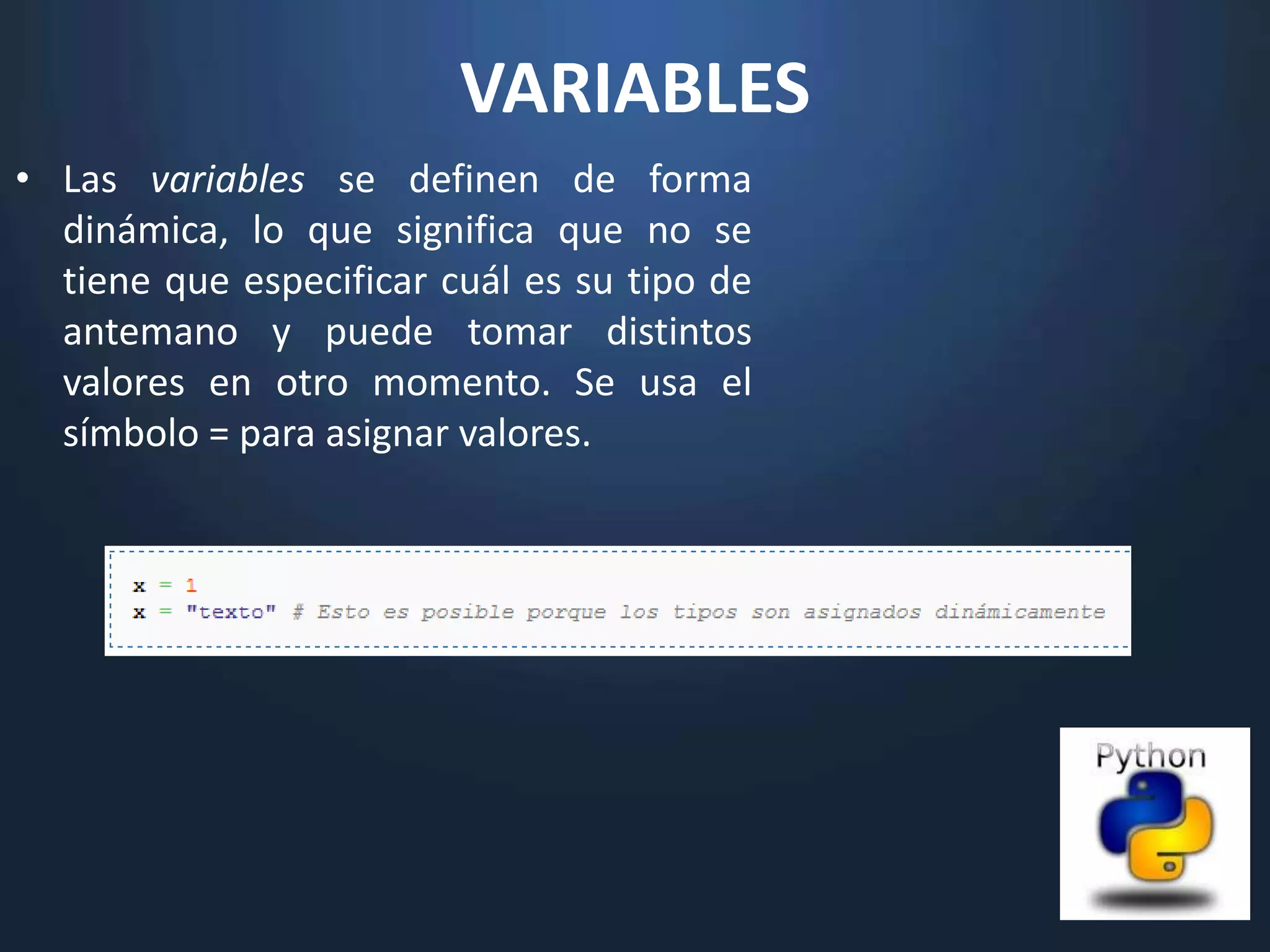 VARIABLES
• Las variables se definen de forma
  dinámica, lo que significa que no se
  tiene que especificar cuál es su tipo de
  antemano y puede tomar distintos
  valores en otro momento. Se usa el
  símbolo = para asignar valores.
 