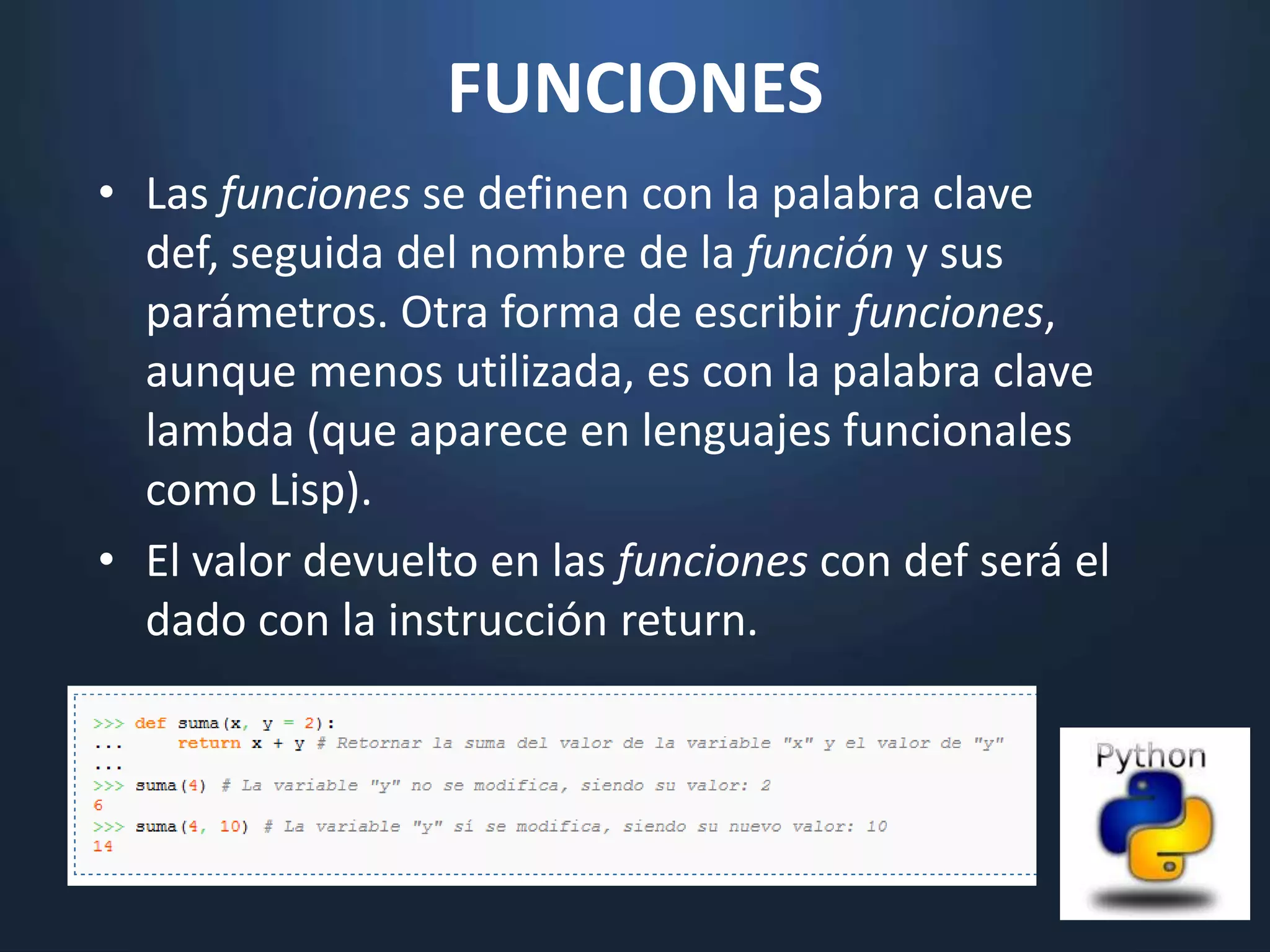 FUNCIONES
• Las funciones se definen con la palabra clave
  def, seguida del nombre de la función y sus
  parámetros. Otra forma de escribir funciones,
  aunque menos utilizada, es con la palabra clave
  lambda (que aparece en lenguajes funcionales
  como Lisp).
• El valor devuelto en las funciones con def será el
  dado con la instrucción return.
 