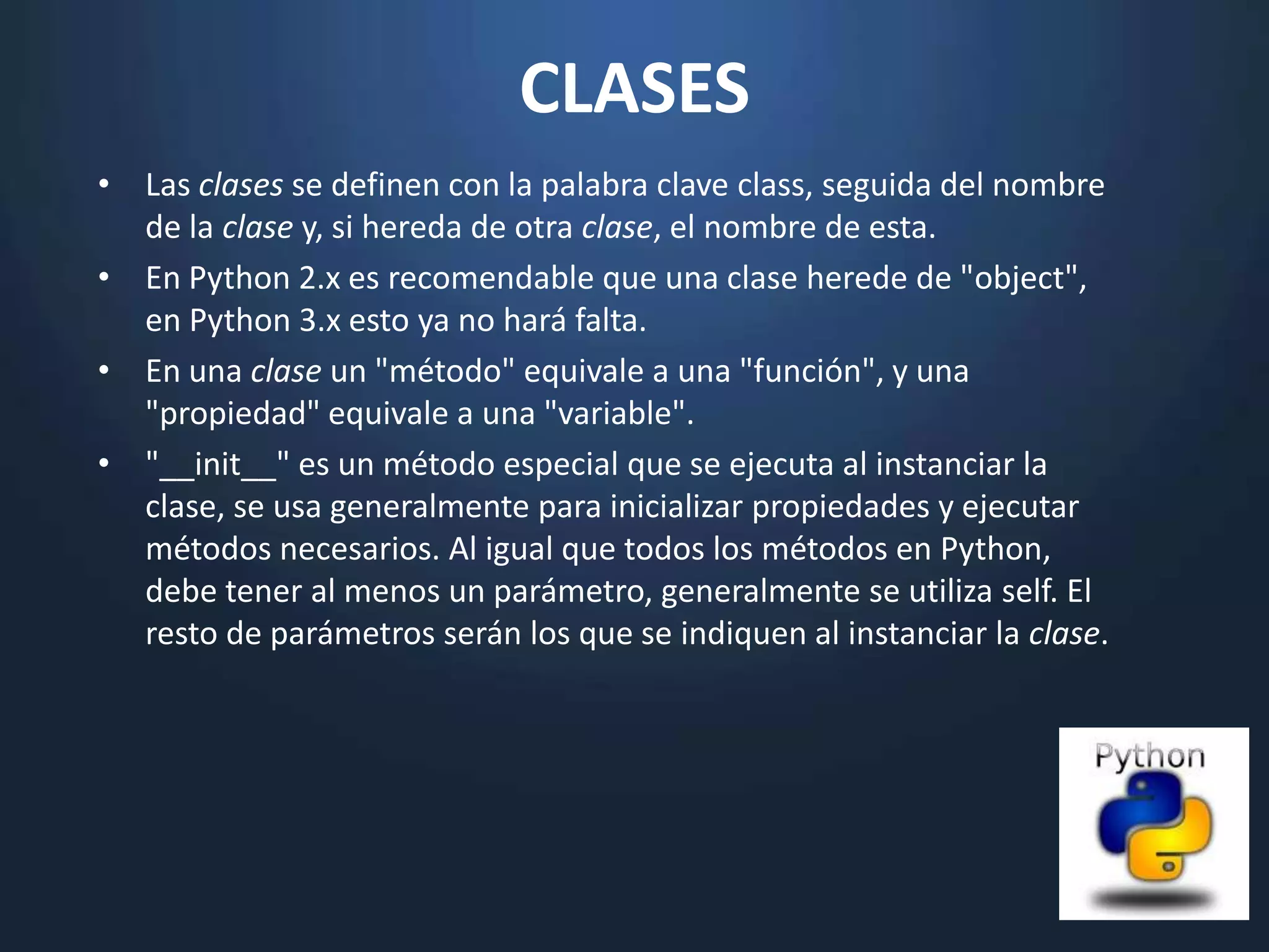CLASES
• Las clases se definen con la palabra clave class, seguida del nombre
  de la clase y, si hereda de otra clase, el nombre de esta.
• En Python 2.x es recomendable que una clase herede de "object",
  en Python 3.x esto ya no hará falta.
• En una clase un "método" equivale a una "función", y una
  "propiedad" equivale a una "variable".
• "__init__" es un método especial que se ejecuta al instanciar la
  clase, se usa generalmente para inicializar propiedades y ejecutar
  métodos necesarios. Al igual que todos los métodos en Python,
  debe tener al menos un parámetro, generalmente se utiliza self. El
  resto de parámetros serán los que se indiquen al instanciar la clase.
 