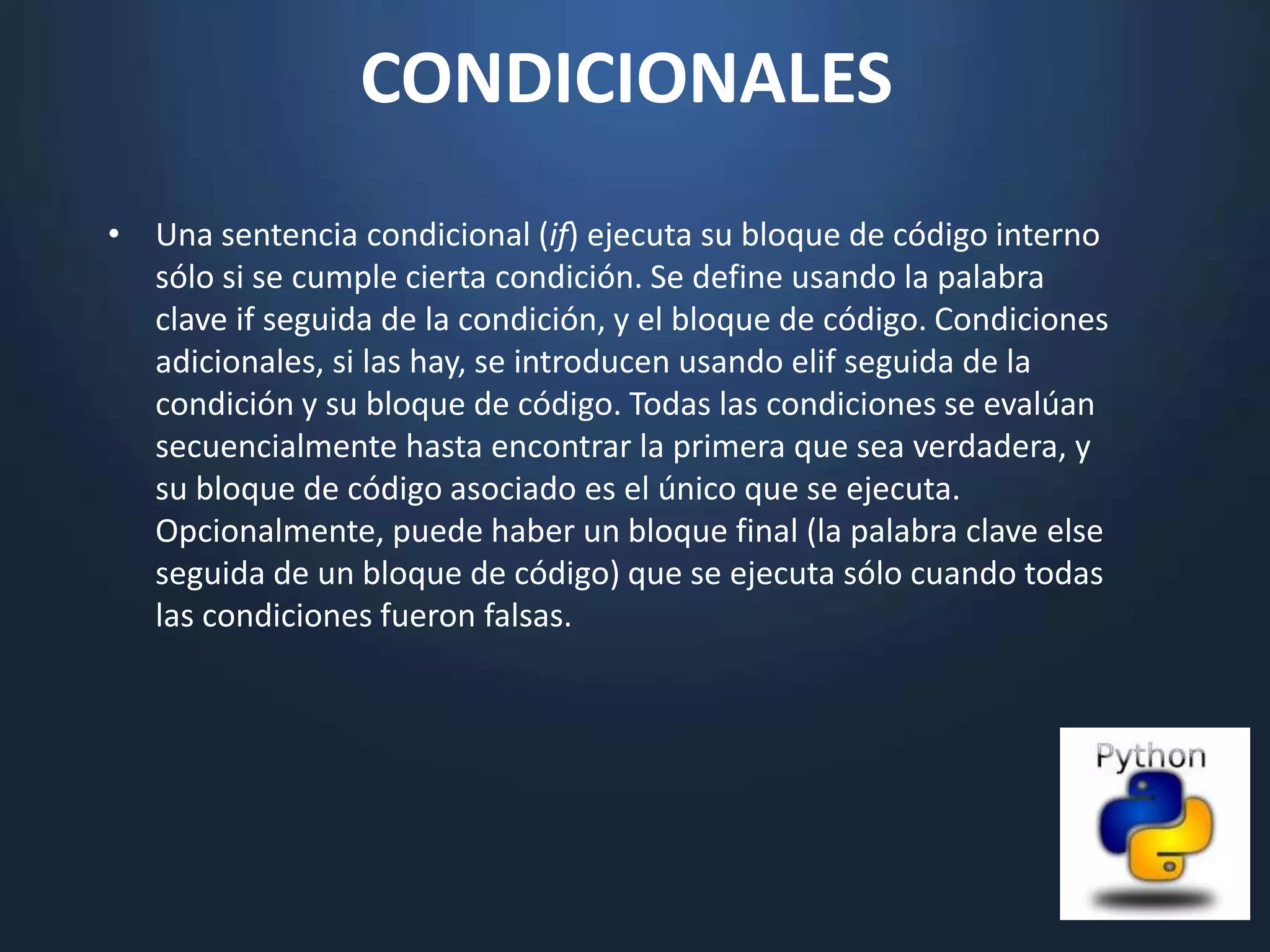 CONDICIONALES
• Una sentencia condicional (if) ejecuta su bloque de código interno
  sólo si se cumple cierta condición. Se define usando la palabra
  clave if seguida de la condición, y el bloque de código. Condiciones
  adicionales, si las hay, se introducen usando elif seguida de la
  condición y su bloque de código. Todas las condiciones se evalúan
  secuencialmente hasta encontrar la primera que sea verdadera, y
  su bloque de código asociado es el único que se ejecuta.
  Opcionalmente, puede haber un bloque final (la palabra clave else
  seguida de un bloque de código) que se ejecuta sólo cuando todas
  las condiciones fueron falsas.
 
