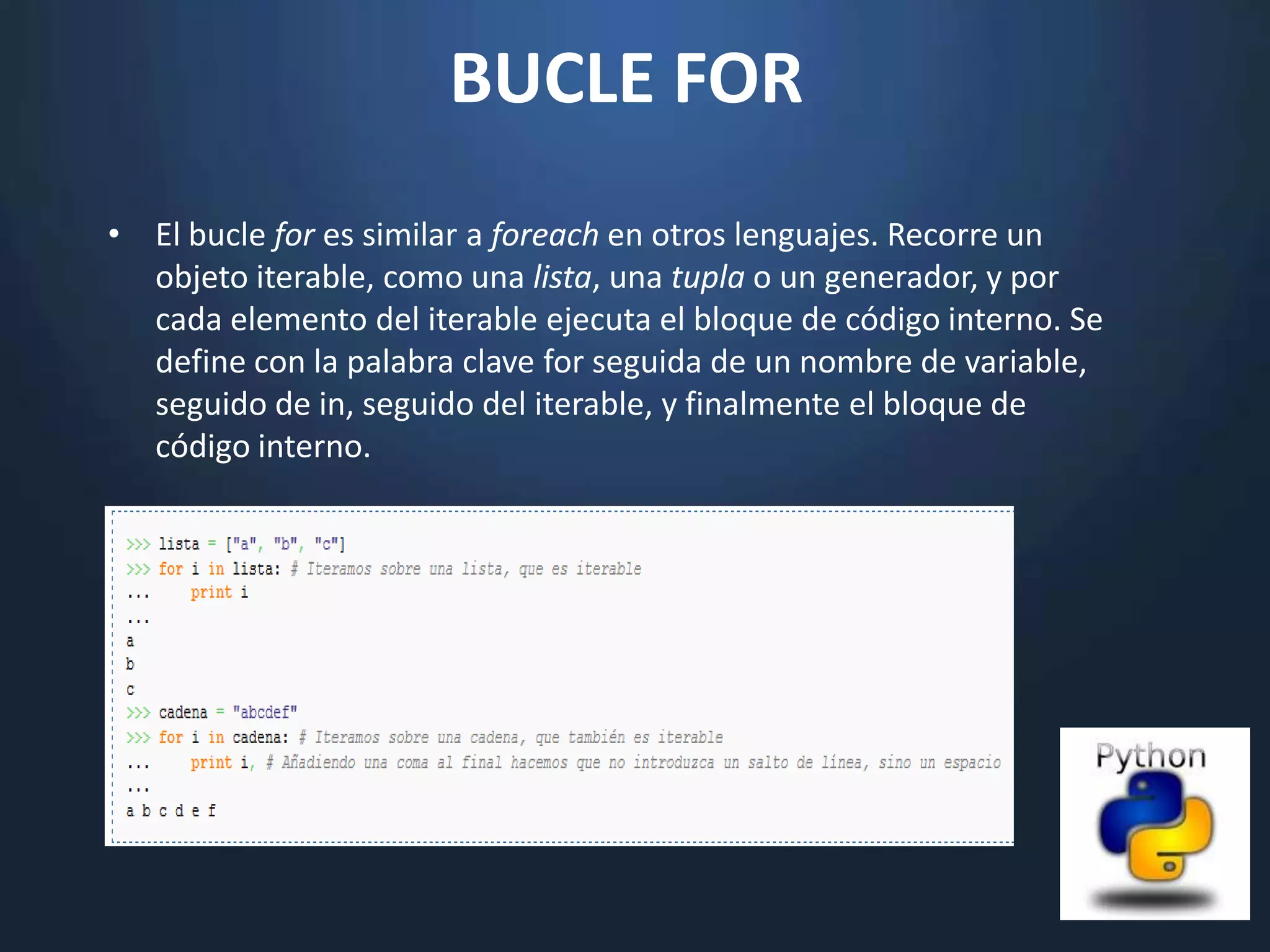 BUCLE FOR
• El bucle for es similar a foreach en otros lenguajes. Recorre un
  objeto iterable, como una lista, una tupla o un generador, y por
  cada elemento del iterable ejecuta el bloque de código interno. Se
  define con la palabra clave for seguida de un nombre de variable,
  seguido de in, seguido del iterable, y finalmente el bloque de
  código interno.
 