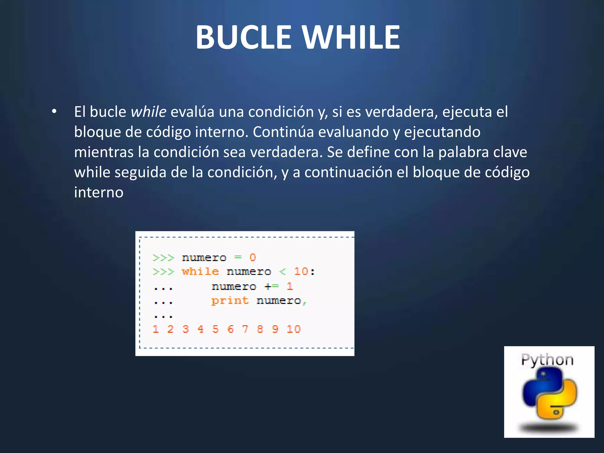 BUCLE WHILE
• El bucle while evalúa una condición y, si es verdadera, ejecuta el
  bloque de código interno. Continúa evaluando y ejecutando
  mientras la condición sea verdadera. Se define con la palabra clave
  while seguida de la condición, y a continuación el bloque de código
  interno
 