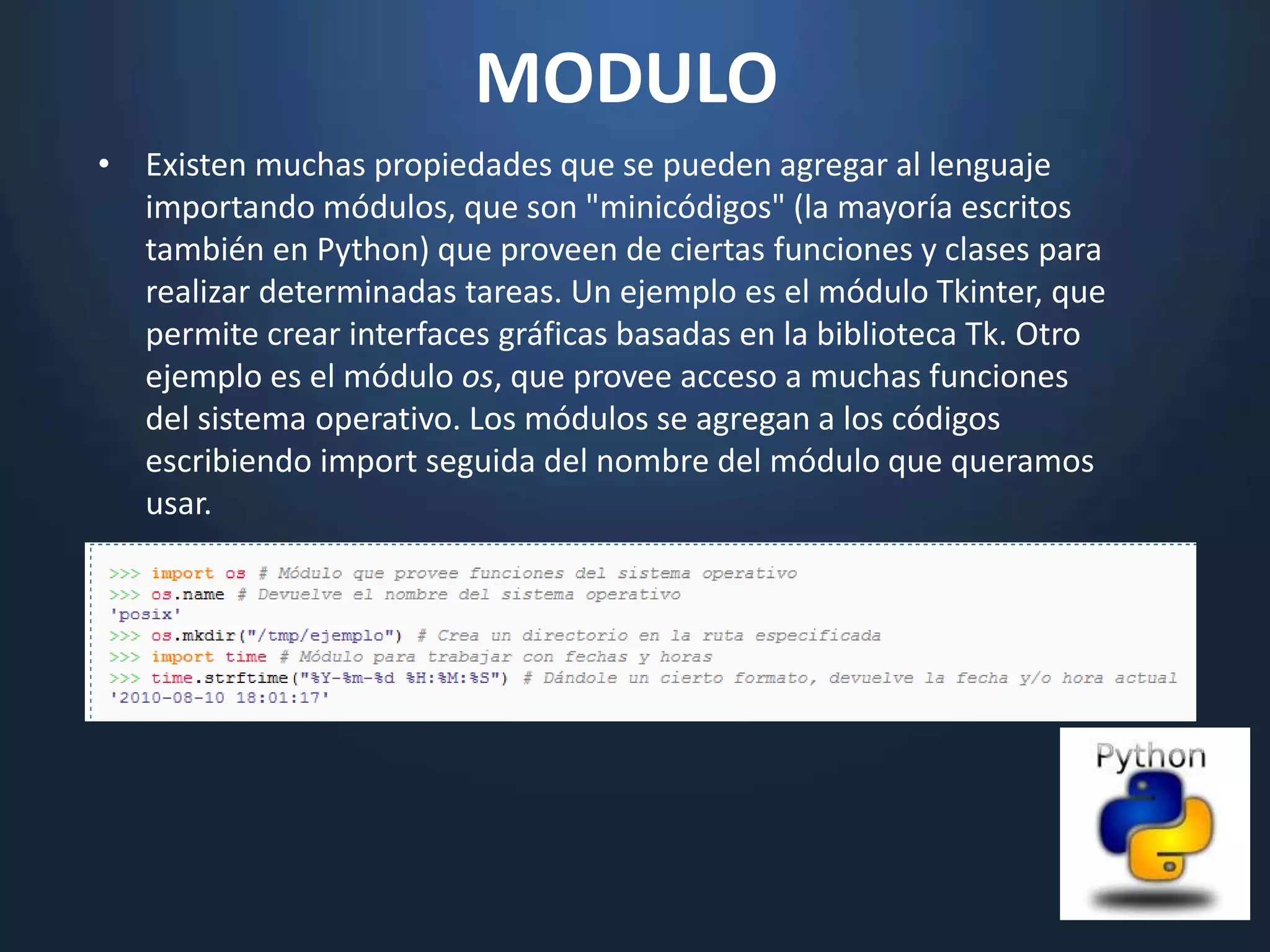 MODULO
• Existen muchas propiedades que se pueden agregar al lenguaje
  importando módulos, que son "minicódigos" (la mayoría escritos
  también en Python) que proveen de ciertas funciones y clases para
  realizar determinadas tareas. Un ejemplo es el módulo Tkinter, que
  permite crear interfaces gráficas basadas en la biblioteca Tk. Otro
  ejemplo es el módulo os, que provee acceso a muchas funciones
  del sistema operativo. Los módulos se agregan a los códigos
  escribiendo import seguida del nombre del módulo que queramos
  usar.
 
