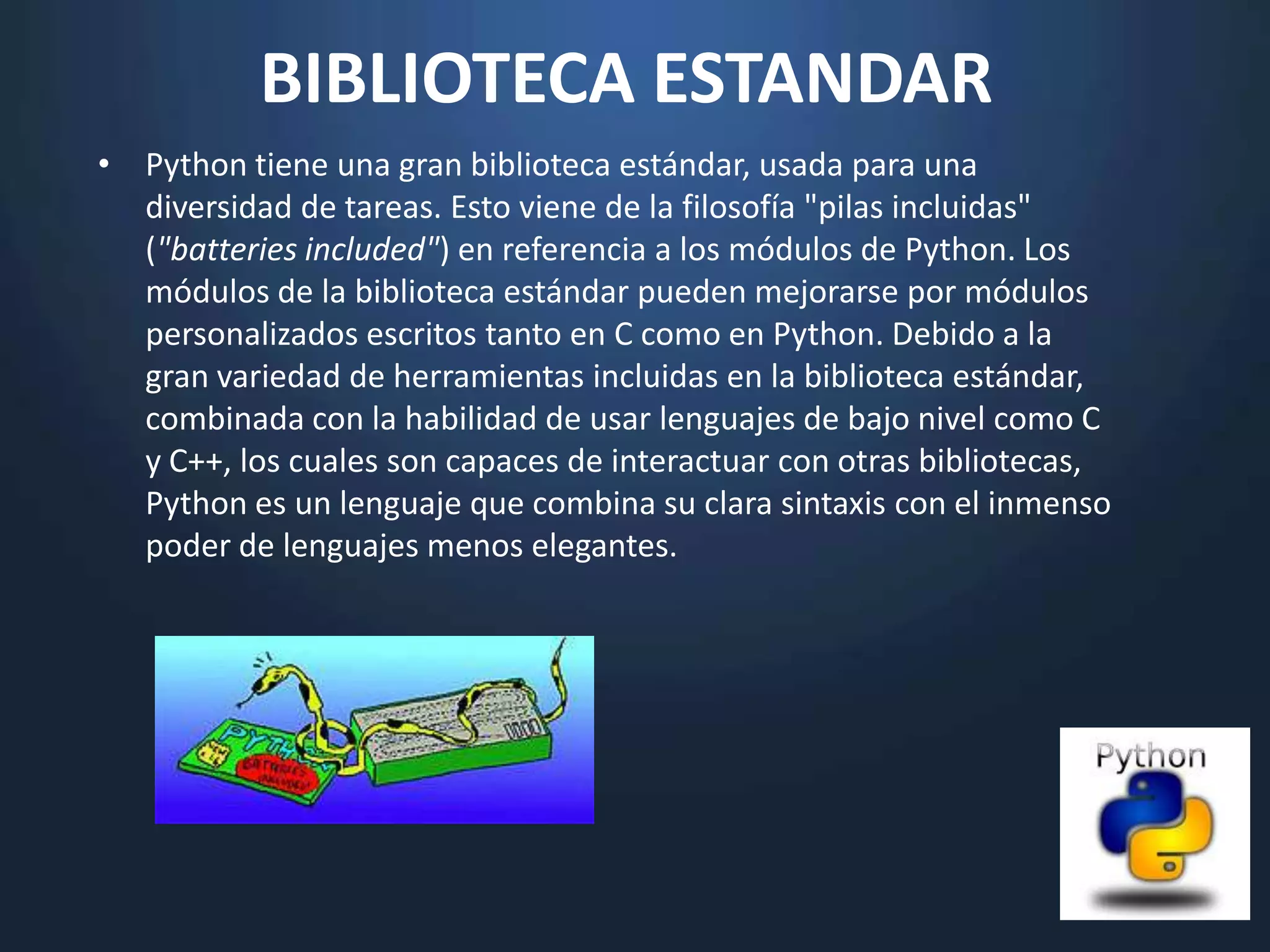 BIBLIOTECA ESTANDAR
• Python tiene una gran biblioteca estándar, usada para una
  diversidad de tareas. Esto viene de la filosofía "pilas incluidas"
  ("batteries included") en referencia a los módulos de Python. Los
  módulos de la biblioteca estándar pueden mejorarse por módulos
  personalizados escritos tanto en C como en Python. Debido a la
  gran variedad de herramientas incluidas en la biblioteca estándar,
  combinada con la habilidad de usar lenguajes de bajo nivel como C
  y C++, los cuales son capaces de interactuar con otras bibliotecas,
  Python es un lenguaje que combina su clara sintaxis con el inmenso
  poder de lenguajes menos elegantes.
 
