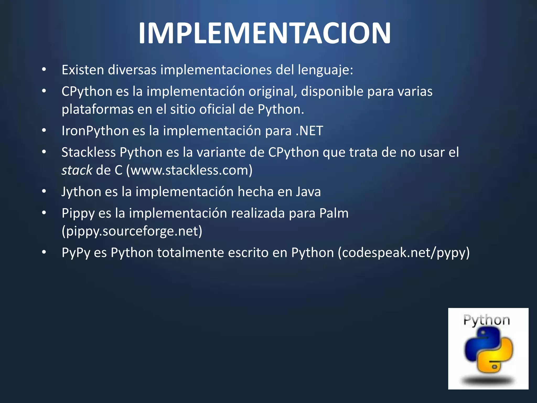 IMPLEMENTACION
• Existen diversas implementaciones del lenguaje:
• CPython es la implementación original, disponible para varias
  plataformas en el sitio oficial de Python.
• IronPython es la implementación para .NET
• Stackless Python es la variante de CPython que trata de no usar el
  stack de C (www.stackless.com)
• Jython es la implementación hecha en Java
• Pippy es la implementación realizada para Palm
  (pippy.sourceforge.net)
• PyPy es Python totalmente escrito en Python (codespeak.net/pypy)
 