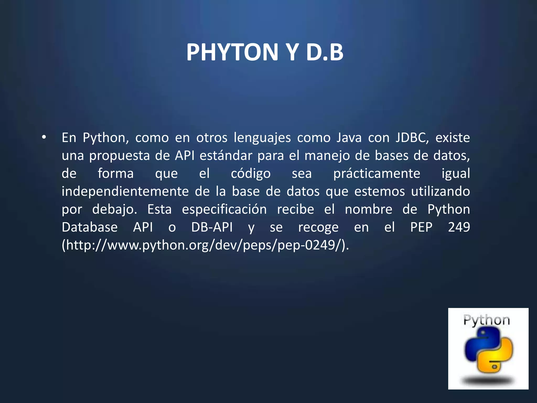 PHYTON Y D.B


• En Python, como en otros lenguajes como Java con JDBC, existe
  una propuesta de API estándar para el manejo de bases de datos,
  de forma que el código sea prácticamente igual
  independientemente de la base de datos que estemos utilizando
  por debajo. Esta especificación recibe el nombre de Python
  Database API o DB-API y se recoge en el PEP 249
  (http://www.python.org/dev/peps/pep-0249/).
 