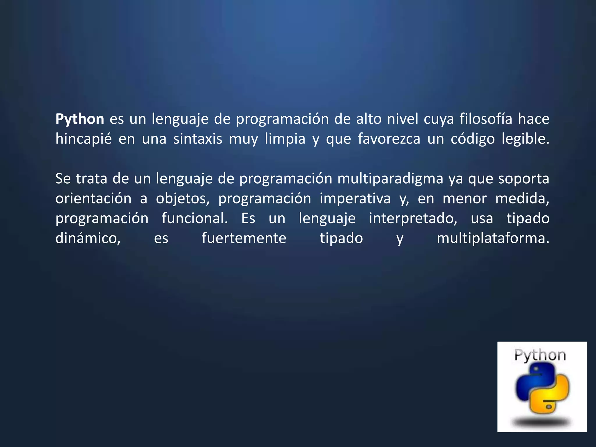 Python es un lenguaje de programación de alto nivel cuya filosofía hace
hincapié en una sintaxis muy limpia y que favorezca un código legible.

Se trata de un lenguaje de programación multiparadigma ya que soporta
orientación a objetos, programación imperativa y, en menor medida,
programación funcional. Es un lenguaje interpretado, usa tipado
dinámico,      es    fuertemente      tipado    y    multiplataforma.
 