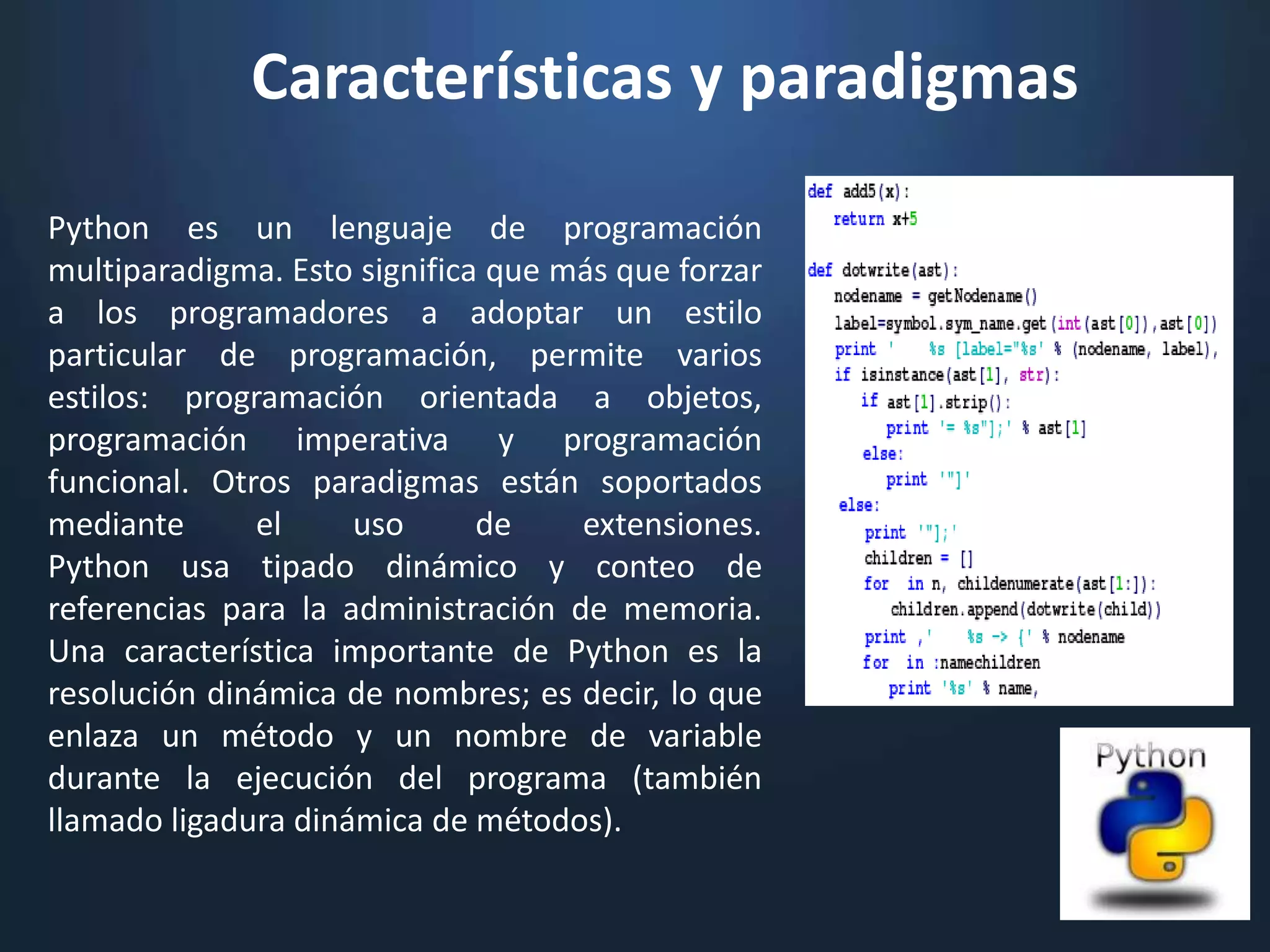 Características y paradigmas
Python es un lenguaje de programación
multiparadigma. Esto significa que más que forzar
a los programadores a adoptar un estilo
particular de programación, permite varios
estilos: programación orientada a objetos,
programación imperativa y programación
funcional. Otros paradigmas están soportados
mediante      el     uso      de    extensiones.
Python usa tipado dinámico y conteo de
referencias para la administración de memoria.
Una característica importante de Python es la
resolución dinámica de nombres; es decir, lo que
enlaza un método y un nombre de variable
durante la ejecución del programa (también
llamado ligadura dinámica de métodos).
 