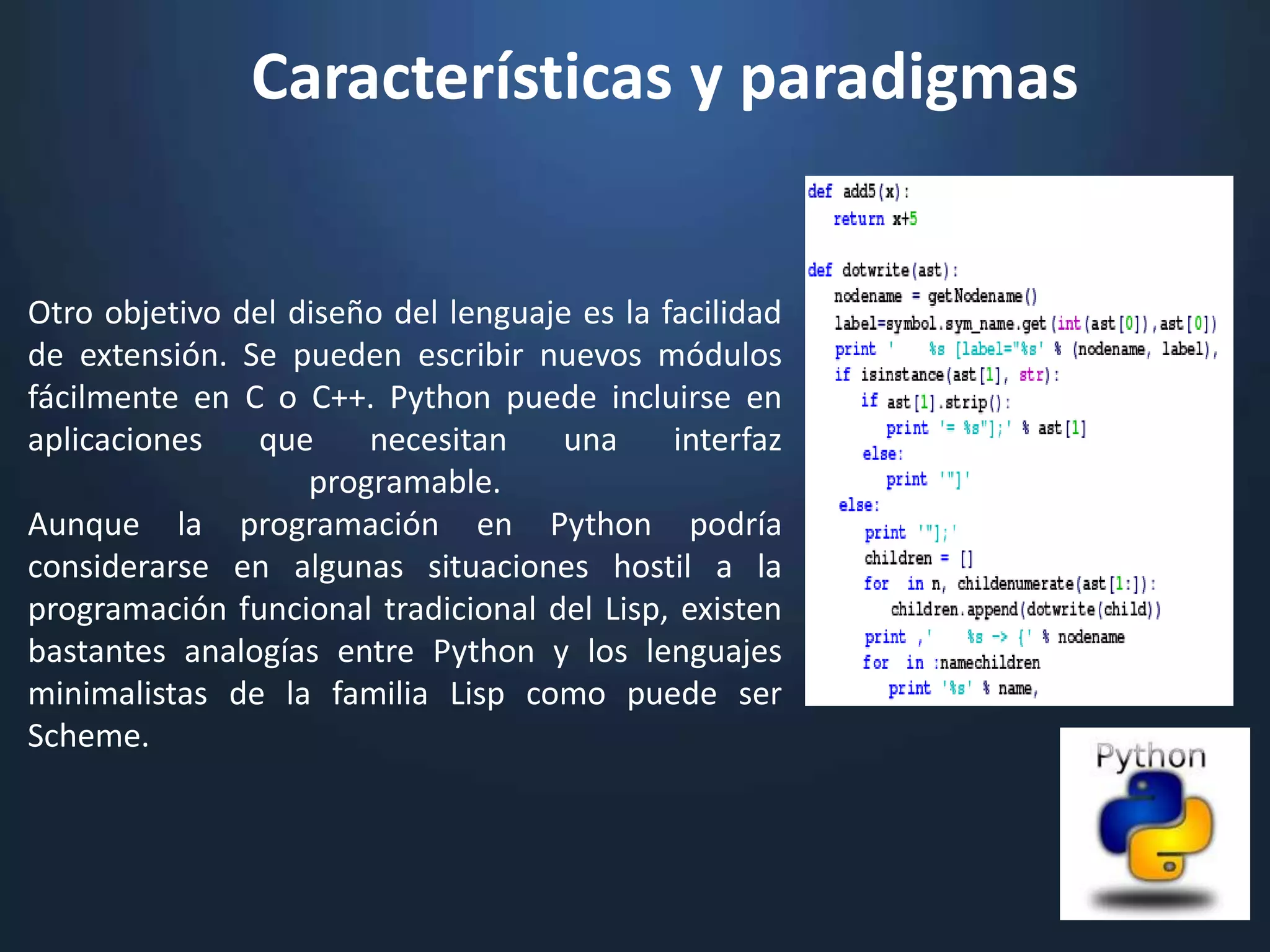Características y paradigmas


Otro objetivo del diseño del lenguaje es la facilidad
de extensión. Se pueden escribir nuevos módulos
fácilmente en C o C++. Python puede incluirse en
aplicaciones   que     necesitan     una     interfaz
                   programable.
Aunque la programación en Python podría
considerarse en algunas situaciones hostil a la
programación funcional tradicional del Lisp, existen
bastantes analogías entre Python y los lenguajes
minimalistas de la familia Lisp como puede ser
Scheme.
 