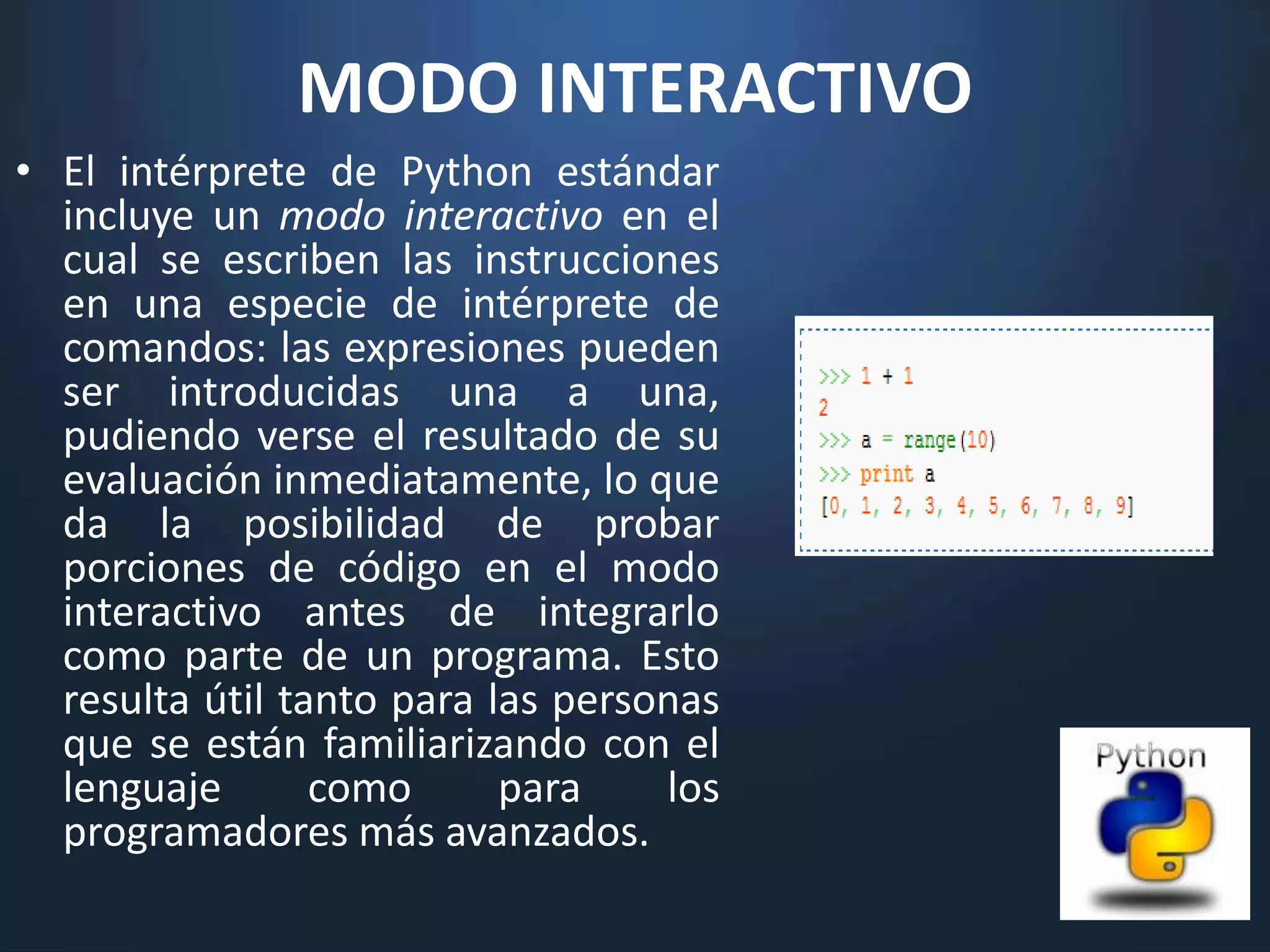 MODO INTERACTIVO
• El intérprete de Python estándar
  incluye un modo interactivo en el
  cual se escriben las instrucciones
  en una especie de intérprete de
  comandos: las expresiones pueden
  ser introducidas una a una,
  pudiendo verse el resultado de su
  evaluación inmediatamente, lo que
  da la posibilidad de probar
  porciones de código en el modo
  interactivo antes de integrarlo
  como parte de un programa. Esto
  resulta útil tanto para las personas
  que se están familiarizando con el
  lenguaje       como      para    los
  programadores más avanzados.
 