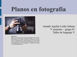 Planos en fotografía
Amado Aguilar Leidy Johana
V semestre – grupo 01
Taller de lenguaje V
Tomado de:
https://www.google.com/search?q=CAMARAS+DE+FOTO
GRAFIA&rlz=1C1CHBF_esCO849CO849&sxsrf=ACYBG
NRZE7LGqr7pGu08UTk_ApfYWx0aug:1572572982722&s
ource=lnms&tbm=isch&sa=X&ved=0ahUKEwj_0JLw8sflA
hXmp1kKHe3tCdwQ_AUIEigB&biw=1366&bih=657#imgr
c=U5KMO8PMMtYvsM:
 