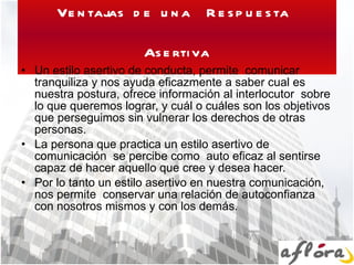 Ventajas de una  Respuesta  Asertiva Un estilo asertivo de conducta, permite  comunicar tranquiliza y nos ayuda eficazmente a saber cual es nuestra postura, ofrece información al interlocutor  sobre lo que queremos lograr, y cuál o cuáles son los objetivos que perseguimos sin vulnerar los derechos de otras personas. La persona que practica un estilo asertivo de comunicación  se percibe como  auto eficaz al sentirse capaz de hacer aquello que cree y desea hacer. Por lo tanto un estilo asertivo en nuestra comunicación,  nos permite  conservar una relación de autoconfianza con nosotros mismos y con los demás. 