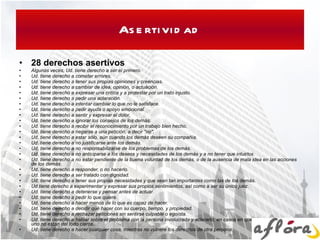 Asertividad 28 derechos asertivos Algunas veces, Ud. tiene derecho a ser el primero.   Ud. tiene derecho a cometer errores.   Ud. tiene derecho a tener sus propias opiniones y creencias.   Ud. tiene derecho a cambiar de idea, opinión, o actuación.   Ud. tiene derecho a expresar una crítica y a protestar por un trato injusto.   Ud. tiene derecho a pedir una aclaración.   Ud. tiene derecho a intentar cambiar lo que no le satisface.   Ud. tiene derecho a pedir ayuda o apoyo emocional.   Ud. tiene derecho a sentir y expresar el dolor.   Ud. tiene derecho a ignorar los consejos de los demás.   Ud. tiene derecho a recibir el reconocimiento por un trabajo bien hecho.   Ud. tiene derecho a negarse a una petición, a decir "no".   Ud. tiene derecho a estar sólo, aún cuando los demás deseen su compañía.   Ud. tiene derecho a no justificarse ante los demás.   Ud. tiene derecho a no responsabilizarse de los problemas de los demás.   Ud. tiene derecho a no anticiparse a los deseos y necesidades de los demás y a no tener que intuirlos.   Ud. tiene derecho a no estar pendiente de la buena voluntad de los demás, o de la ausencia de mala idea en las acciones de los demás.   Ud. tiene derecho a responder, o no hacerlo.   Ud. tiene derecho a ser tratado con dignidad.   Ud. tiene derecho a tener sus propias necesidades y que sean tan importantes como las de los demás.   Ud tiene derecho a experimentar y expresar sus propios sentimientos, así como a ser su único juez.   Ud. tiene derecho a detenerse y pensar antes de actuar.   Ud. tiene derecho a pedir lo que quiere.   Ud. tiene derecho a hacer menos de lo que es capaz de hacer.   Ud. tiene derecho a decidir qué hacer con su cuerpo, tiempo, y propiedad.   Ud. tiene derecho a rechazar peticiones sin sentirse culpable o egoísta.   Ud. tiene derecho a hablar sobre el problema con la persona involucrada y aclararlo, en casos en que los derechos de cada uno no están del todo claros.   Ud. tiene derecho a hacer cualquier cosa, mientras no vulnere los derechos de otra persona.   