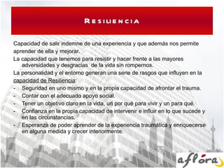 Resiliencia Capacidad de salir indemne de una experiencia y que además nos permite aprender de ella y mejorar. La capacidad que tenemos para resistir y hacer frente a las mayores adversidades y desgracias  de la vida sin rompernos. La personalidad y el entorno generan una serie de rasgos que influyen en la capacidad de Resiliencia : Seguridad en uno mismo y en la propia capacidad de afrontar el trauma. Contar con el adecuado apoyo social. Tener un objetivo claro en la vida, un por qué para vivir y un para qué. Confianza en la propia capacidad de intervenir e influir en lo que sucede y en las circunstancias. Esperanza de poder aprender de la experiencia traumática y enriquecerse en alguna medida y crecer interiormente. 