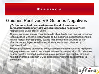 Resiliencia Guiones Positivos VS Guiones Negativos ¿Te has encontrado en ocasiones repitiendo los mismos comportamientos una y otra vez con resultados negativos?  Si la respuesta es Sí, no eres el único. Algunas veces no somos conscientes de ellos, hasta que puedas reconocer  esos guiones y hacerte responsable de tus acciones, seguirán teniendo la misma fuerza. Por desgracia, cuanto mas tiempo existan, mas se irán afianzando, excluyendo así las oportunidades de improvisación y espontaneidad. Responsabilizarnos de nuestro comportamiento y hacernos más resilientes exige que reconozcamos que somos autores de nuestra vida. No debemos  buscar nuestra felicidad  pidiéndole a otra persona que cambie, sino que nos deberíamos preguntar. ¿Qué puedo hacer distinto para cambiar la situación? 