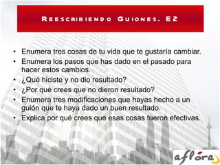 Reescribiendo Guiones. E2 Enumera tres cosas de tu vida que te gustaría cambiar. Enumera los pasos que has dado en el pasado para hacer estos cambios. ¿Qué hiciste y no dio resultado? ¿Por qué crees que no dieron resultado? Enumera tres modificaciones que hayas hecho a un guión que te haya dado un buen resultado. Explica por qué crees que esas cosas fueron efectivas. 