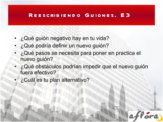 Reescribiendo Guiones. E3  ¿Qué guión negativo hay en tu vida? ¿Qué podría definir un nuevo guión? ¿Qué pasos se necesita para poner en practica el nuevo guión? ¿Qué obstáculos podrían impedir que el nuevo guión fuera efectivo? ¿Cuál es tu plan alternativo? 