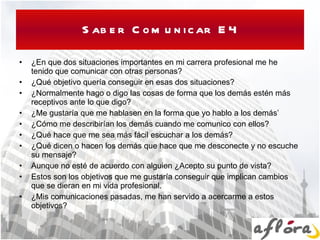 Saber Comunicar E4 ¿En que dos situaciones importantes en mi carrera profesional me he tenido que comunicar con otras personas? ¿Qué objetivo quería conseguir en esas dos situaciones? ¿Normalmente hago o digo las cosas de forma que los demás estén más receptivos ante lo que digo? ¿Me gustaría que me hablasen en la forma que yo hablo a los demás’ ¿Cómo me describirían los demás cuando me comunico con ellos? ¿Qué hace que me sea más fácil escuchar a los demás? ¿Qué dicen o hacen los demás que hace que me desconecte y no escuche su mensaje? Aunque no esté de acuerdo con alguien ¿Acepto su punto de vista? Estos son los objetivos que me gustaría conseguir que implican cambios que se dieran en mi vida profesional. ¿Mis comunicaciones pasadas, me han servido a acercarme a estos objetivos? 