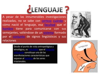A pesar de las innumerables investigaciones
realizadas, no se sabe con certeza cuándo y
cómo nació el lenguaje, esa facultad que el
hombre tiene para comunicarse con sus
semejantes, valiéndose de un sistema formado
por el conjunto de signos lingüísticos y sus
relaciones
Desde el punto de vista antropológico y
etnológico, es indudable que el lenguaje
articulado constituye una de las
manifestaciones características que
separan al hombre de los seres
irracionales.
 