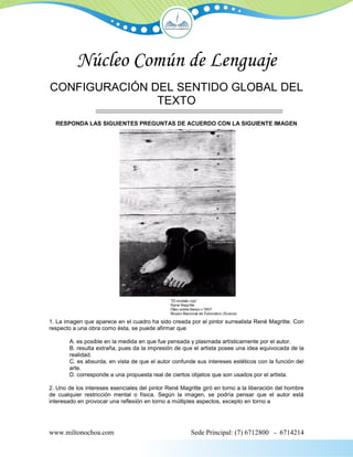 Núcleo Común de Lenguaje
CONFIGURACIÓN DEL SENTIDO GLOBAL DEL
               TEXTO
  RESPONDA LAS SIGUIENTES PREGUNTAS DE ACUERDO CON LA SIGUIENTE IMAGEN




1. La imagen que aparece en el cuadro ha sido creada por el pintor surrealista René Magritte. Con
respecto a una obra como ésta, se puede afirmar que

        A. es posible en la medida en que fue pensada y plasmada artísticamente por el autor.
        B. resulta extraña, pues da la impresión de que el artista posee una idea equivocada de la
        realidad.
        C. es absurda, en vista de que el autor confunde sus intereses estéticos con la función del
        arte.
        D. corresponde a una propuesta real de ciertos objetos que son usados por el artista.

2. Uno de los intereses esenciales del pintor René Magritte giró en torno a la liberación del hombre
de cualquier restricción mental o física. Según la imagen, se podría pensar que el autor está
interesado en provocar una reflexión en torno a múltiples aspectos, excepto en torno a




www.miltonochoa.com                                    Sede Principal: (7) 6712800 - 6714214
 
