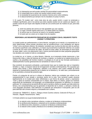 A. lo interesante que sería poder cambiar de personalidad ocasionalmente.
        B. lo insoportable que a veces nos resulta nuestro propio cuerpo.
        C. la necesidad de ausentarnos de nosotros mismos como rutina cotidiana.
        D. lo desconcertante que siempre nos ha resultado el cuerpo humano.

3. El cuadro “El modelo rojo”, como toda obra de arte, puede remitir a quien la contempla a
múltiples significados, pero si se piensa que estos zapatos acaban de ser usados por alguien, una
posible causa de que hayan sido dejados al lado de una construcción de madera es que, para esta
persona,

        A. sentir las piedras del camino es más agradable que usar zapatos.
        B. un lugar a donde ingresó está sucio y no desea dañar sus zapatos.
        C. el camino que va a recorrer es suave y no necesita zapatos.
        D. el suelo que va a pisar ya no exige el uso de zapatos.

   RESPONDA LAS SIGUIENTES PREGUNTAS DE ACUERDO CON EL SIGUIENTE TEXTO
                           CIUDAD Y LITERATURA

La ciudad puede ser perfectamente un tema literario, escogido por el interés o la necesidad de un
autor determinado. Ahora pululan escritores que se autodenominan o son señalados por alguna
“crítica” como escritores urbanos. No obstante, considero que muchos de ellos tan sólo se acercan
de manera superficial a ese calificativo y lo hacen equívocamente al pretender referirse a la ciudad
a través de una mera nominación de calles, de bares en esas calles, de personajes en esos bares
de esas calles, como si la descripción más o menos pormenorizada de esas pequeñas geografías
nos develara una ciudad en toda su complejidad.

La ciudad es, en sí misma, un tema literario. Además, es el escenario donde transcurren y han
transcurrido miles y miles de historias de hombres y mujeres. La ciudad es la materia prima de los
sueños y las pesadillas del hombre moderno, el paisaje en el cual se han formado sentimental e
intelectualmente muchas generaciones de narradores en todo el mundo.

Esa condición de escenario ambulante y permanente hace que la ciudad sea casi un imperativo
temático o, mejor, el espacio natural de la imaginación narrativa contemporánea. Por supuesto que
existen otros temas y otros imaginarios, distintos a los urbanos; pero quiero señalar de forma
especial la impresionante presencia de lo citadino en la literatura y, en este caso, primordialmente
en la cuentística universal del presente siglo.

Frente a la pregunta de qué es lo urbano en literatura, habría que contestar que urbano no es
necesariamente lo que sucede o acontece dentro de la urbe. Una narración puede ubicarse
legítimamente en la ciudad pero estar refiriéndose a una forma de pensar, actuar y expresarse
”rural” o ajena al universo comprendido por lo urbano. Esto último, lo urbano, posee sus maneras
específicas de manifestarse, sus lenguajes, sus problemáticas singulares: en definitiva, un universo
particular. En consecuencia se podría afirmar que la narrativa urbana es aquella que trata sobre los
temas y los comportamientos que ha generado el desarrollo de lo urbano, y siempre a través de
unos lenguajes peculiares. Esta definición no pretende ser exhaustiva ni excluyente, pero es útil
para delimitar ese universo esquivo y manoseado de lo urbano.

(Tomado de: TAMAYO S., Guido L. Prólogo al texto Cuentos urbanos. Colección El Pozo y el
Péndulo, Bogotá: Panamericana, 1999.)

4. El texto anterior se ocupa fundamentalmente de

        A. la relación entre narradores urbanos y rurales en la literatura contemporánea.
        B. la similitud entre literatura y urbanismo en la narrativa contemporánea.
        C. la diferencia entre urbanismo y ciudad en la literatura contemporánea.
        D. la relación entre ciudad y literatura en la narrativa contemporánea.



www.miltonochoa.com                                    Sede Principal: (7) 6712800 - 6714214
 