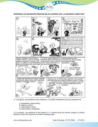 RESPONDA LAS SIGUIENTES PREGUNTAS DE ACUERDO CON LA SIGUIENTE CARICTURA




11. Los signos, que aparecen en las viñetas 6 y 11 pueden entenderse como una expresión de

       A. perplejidad y desconcierto.
       B. alegría y euforia.
       C. solemnidad y recato.
       D. desconcierto y desagrado.

12. Los signos , que aparecen en las viñetas 6 y 11, a pesar de ser los mismos, poseen un sentido
distinto en cada una, porque en la viñeta 6 expresan algo


www.miltonochoa.com                                  Sede Principal: (7) 6712800 - 6714214
 