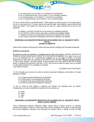 A. de manera oral, y en la viñeta 11, a través de un pensamiento.
        B. en un contexto de ficción, y en la viñeta 11, en un contexto cotidiano.
        C. de manera escrita, y en la viñeta 11, a través de la moralidad.
        D. en un contexto ficticio, y en la viñeta 11, en un contexto teatral.

13. En la última viñeta, la periodista afirma: "°Sólo alguien que sabe bucear en un mundo interior
tan rico y tan propio como el suyo, distinto de nuestra vulgar vida cotidiana, puede transmitirnos
cosas tan bellas!". De acuerdo con este punto de vista, se podría afirmar que el arte es una
expresión

        A. objetiva y concreta, que afirma y le da sentido a la realidad superficial.
        B. de lo efímero, frívolo y banal, que niega y cuestiona la compleja realidad.
        C. subjetiva y sublime, que trasciende y supera una realidad frívola y banal.
        D. de lo eterno, profundo y heterogéneo, que afirma y dignifica a la realidad.

  RESPONDA LAS SIGUIENTES PREGUNTAS DE ACUERDO CON EL SIGUIENTE TEXTO:
                                  TEXTO 2
                            ¡OH BELLA INGRATA!

Carta de Don Quijote a Dulcinea del Toboso (tomada del libro de Miguel de Cervantes Saavedra).

Soberana y alta señora:

El herido de punta de ausencia y el llagado de las telas del corazón, dulcísima Dulcinea del
Toboso, te envía la salud que él no tiene. Si tu hermosura me desprecia, si tu valor no es en mi
pro, si tus desdenes son en mi afincamiento, maguer que yo sea asaz de sufrido, mal podré
sostenerme en esta cuita, que, además de ser fuerte, es muy duradera. Mi buen escudero Sancho
te dará entera relación, ¡oh bella ingrata, amada enemiga mía!, del modo en que por tu causa
quedo: si gustares de acorrerme, tuyo soy; y si no, haz lo que te viniere en gusto; que con acabar
mi vida habré satisfecho a tu crueldad y a mi deseo.
Tuyo hasta la muerte,
                                                                    El Caballero de la Triste Figura.

14. En el saludo que da inicio a la carta se utiliza la expresión Soberana y alta señora. En estas
palabras se refleja

        A. la imagen que Don Quijote tenía de Dulcinea.
        B. la clase social a la que pertenecía Dulcinea.
        C. el aspecto físico que caracterizaba a Dulcinea.
        D. el amor que sentía Don Quijote por Dulcinea.

15. En la “Carta de Don Quijote a Dulcinea del Toboso”, las palabras asaz de podrían
reemplazarse, sin que se modificara el sentido de lo enunciado, por

        A. “poco”.
        B. “nada”.
        C. “algo”.
        D. “tan”.

   RESPONDA LAS SIGUIENTES PREGUNTAS DE ACUERDO CON EL SIGUIENTE TEXTO
                           MITOS, VIAJES, HÉROES

Cinco civilizaciones antiguas, Babilonia, Egipto, Israel, Grecia y Roma, tuvieron un estrecho
contacto que originó lo que hoy conocemos como mundo occidental. Entre ellas, la cultura griega
fue la más influyente y decisiva en la formación de nuestra cultura y, desde el punto de vista



www.miltonochoa.com                                      Sede Principal: (7) 6712800 - 6714214
 
