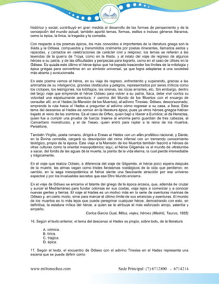 histórico y social, contribuyó en gran medida al desarrollo de las formas de pensamiento y de la
concepción del mundo actual; también aportó temas, formas, estilos e incluso géneros literarios,
como la épica, la lírica, la tragedia y la comedia.

Con respecto a los poemas épicos, los más conocidos e importantes de la literatura griega son la
Ilíada y la Odisea, compuestos y transmitidos oralmente por poetas itinerantes, llamados aedos y
rapsodas, y cantados en celebraciones de carácter civil y religioso; los temas se refieren a las
leyendas de la guerra de Troya, como en la Ilíada, y al relato del viaje de regreso de algunos
héroes a su patria, y de las dificultades y peripecias para lograrlo, como en el caso de Ulises en la
Odisea. Es quizás este último el héroe épico que ha logrado trascender los límites de la mitología y
épica griegas para convertirse en un símbolo universal, ya que logra adaptarse a una sociedad
más abierta y evolucionada.

En este poema vemos al héroe, en su viaje de regreso, enfrentando y superando, gracias a las
artimañas de su inteligencia, grandes obstáculos y peligros, representados por seres míticos como
los cíclopes, los lestrigones, los lotófagos, las sirenas, las rocas errantes, etc. Sin embargo, dentro
del largo viaje que emprende el héroe Odiseo para volver a su patria, Ítaca, debe vivir contra su
voluntad una espeluznante aventura: ir camino del Mundo de los Muertos con el encargo de
consultar allí, en el Hades (la Mansión de los Muertos), al adivino Tiresias. Odiseo, descorazonado,
emprende la ruta hacia el Hades a preguntar al adivino cómo regresar a su casa, a Ítaca. Este
tema del descenso al Hades es común en la literatura épica, pues ya otros héroes griegos habían
bajado al reino de las sombras. Es el caso de Orfeo, quien bajó a liberar a Eurídice; el de Heracles,
quien fue a cumplir una prueba de fuerza: traerse al enorme perro guardián de tres cabezas, el
Cancerbero monstruoso, y el de Teseo, quien entró para raptar a la reina de los muertos,
Perséfone.

También Virgilio, poeta romano, dirigirá a Eneas al Hades con un afán profético nacional, y Dante,
en la Divina comedia, cargará su descripción del reino infernal con un tremendo conocimiento
teológico, propio de la época. Este viaje a la Mansión de los Muertos también fascinó a héroes de
otras culturas como la oriental mesopotámica: aquí, el héroe Gilgamés va al mundo de ultratumba
a sacar, del fondo de las aguas de la muerte, la planta de la vida eterna, la cual pierde irremediable
y trágicamente.

En el viaje que realiza Odiseo, a diferencia del viaje de Gilgamés, el héroe poco espera después
de la muerte, las almas vagan como tristes fantasmas nostálgicos de la vida que perdieron; en
cambio, en la saga mesopotámica el héroe siente una fascinante atracción por ese universo
espectral y por los invaluables secretos que ese Otro Mundo encierra.

En el viaje de Odiseo se encarna el talante del griego de la época arcaica, que, además de cruzar
y surcar el Mediterráneo para fundar colonias en sus costas, viaja lejos a comerciar y a conocer
nuevas gentes y tierras. El viaje al Hades es un motivo más en la serie de aventuras marinas de
Odiseo y, en cierto modo, sirve para marcar el último límite de sus errancias y aventuras. El mundo
de los muertos es lo más lejos que puede peregrinar cualquier héroe, demostrando con esto, en
definitiva, la estatura mítica del héroe, a quien se le atribuye el más esforzado arrojo, valentía y
empeño.
                                     Carlos García Gual, Mitos, viajes, héroes (Madrid, Taurus, 1985)

16. Según el texto anterior, el tema del descenso al Hades es propio, sobre todo, de la literatura

        A. cómica.
        B. lírica.
        C. trágica.
        D. épica.

17. Según el texto, el encuentro de Odiseo con el adivino Tiresias en el Hades representa una
escena que se puede definir como



www.miltonochoa.com                                      Sede Principal: (7) 6712800 - 6714214
 