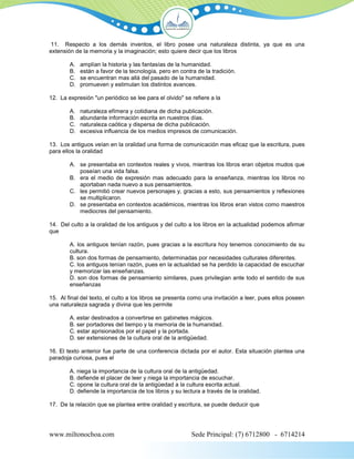 11. Respecto a los demás inventos, el libro posee una naturaleza distinta, ya que es una
extensión de la memoria y la imaginación; esto quiere decir que los libros

        A.   amplían la historia y las fantasías de la humanidad.
        B.   están a favor de la tecnología, pero en contra de la tradición.
        C.   se encuentran mas allá del pasado de la humanidad.
        D.   promueven y estimulan los distintos avances.

12. La expresión "un periódico se lee para el olvido" se refiere a la

        A.   naturaleza efímera y cotidiana de dicha publicación.
        B.   abundante información escrita en nuestros días.
        C.   naturaleza caótica y dispersa de dicha publicación.
        D.   excesiva influencia de los medios impresos de comunicación.

13. Los antiguos veían en la oralidad una forma de comunicación mas eficaz que la escritura, pues
para ellos la oralidad

        A. se presentaba en contextos reales y vivos, mientras los libros eran objetos mudos que
           poseían una vida falsa.
        B. era el medio de expresión mas adecuado para la enseñanza, mientras los libros no
           aportaban nada nuevo a sus pensamientos.
        C. les permitió crear nuevos personajes y, gracias a esto, sus pensamientos y reflexiones
           se multiplicaron.
        D. se presentaba en contextos académicos, mientras los libros eran vistos como maestros
           mediocres del pensamiento.

14. Del culto a la oralidad de los antiguos y del culto a los libros en la actualidad podemos afirmar
que

        A. los antiguos tenían razón, pues gracias a la escritura hoy tenemos conocimiento de su
        cultura.
        B. son dos formas de pensamiento, determinadas por necesidades culturales diferentes.
        C. los antiguos tenían razón, pues en la actualidad se ha perdido la capacidad de escuchar
        y memorizar las enseñanzas.
        D. son dos formas de pensamiento similares, pues privilegian ante todo el sentido de sus
        enseñanzas

15. Al final del texto, el culto a los libros se presenta como una invitación a leer, pues ellos poseen
una naturaleza sagrada y divina que les permite

        A. estar destinados a convertirse en gabinetes mágicos.
        B. ser portadores del tiempo y la memoria de la humanidad.
        C. estar aprisionados por el papel y la portada.
        D. ser extensiones de la cultura oral de la antigüedad.

16. El texto anterior fue parte de una conferencia dictada por el autor. Esta situación plantea una
paradoja curiosa, pues el

        A. niega la importancia de la cultura oral de la antigüedad.
        B. defiende el placer de leer y niega la importancia de escuchar.
        C. opone la cultura oral de la antigüedad a la cultura escrita actual.
        D. defiende la importancia de los libros y su lectura a través de la oralidad.

17. De la relación que se plantea entre oralidad y escritura, se puede deducir que




www.miltonochoa.com                                       Sede Principal: (7) 6712800 - 6714214
 