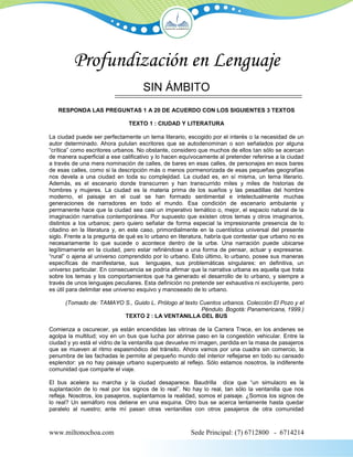 Profundización en Lenguaje
                                    SIN ÁMBITO
   RESPONDA LAS PREGUNTAS 1 A 20 DE ACUERDO CON LOS SIGUIENTES 3 TEXTOS

                               TEXTO 1 : CIUDAD Y LITERATURA

La ciudad puede ser perfectamente un tema literario, escogido por el interés o la necesidad de un
autor determinado. Ahora pululan escritores que se autodenominan o son señalados por alguna
“crítica” como escritores urbanos. No obstante, considero que muchos de ellos tan sólo se acercan
de manera superficial a ese calificativo y lo hacen equívocamente al pretender referirse a la ciudad
a través de una mera nominación de calles, de bares en esas calles, de personajes en esos bares
de esas calles, como si la descripción más o menos pormenorizada de esas pequeñas geografías
nos devela a una ciudad en toda su complejidad. La ciudad es, en sí misma, un tema literario.
Además, es el escenario donde transcurren y han transcurrido miles y miles de historias de
hombres y mujeres. La ciudad es la materia prima de los sueños y las pesadillas del hombre
moderno, el paisaje en el cual se han formado sentimental e intelectualmente muchas
generaciones de narradores en todo el mundo. Esa condición de escenario ambulante y
permanente hace que la ciudad sea casi un imperativo temático o, mejor, el espacio natural de la
imaginación narrativa contemporánea. Por supuesto que existen otros temas y otros imaginarios,
distintos a los urbanos; pero quiero señalar de forma especial la impresionante presencia de lo
citadino en la literatura y, en este caso, primordialmente en la cuentística universal del presente
siglo. Frente a la pregunta de qué es lo urbano en literatura, habría que contestar que urbano no es
necesariamente lo que sucede o acontece dentro de la urbe. Una narración puede ubicarse
legítimamente en la ciudad, pero estar refiriéndose a una forma de pensar, actuar y expresarse.
“rural” o ajena al universo comprendido por lo urbano. Esto último, lo urbano, posee sus maneras
específicas de manifestarse, sus lenguajes, sus problemáticas singulares: en definitiva, un
universo particular. En consecuencia se podría afirmar que la narrativa urbana es aquella que trata
sobre los temas y los comportamientos que ha generado el desarrollo de lo urbano, y siempre a
través de unos lenguajes peculiares. Esta definición no pretende ser exhaustiva ni excluyente, pero
es útil para delimitar ese universo esquivo y manoseado de lo urbano.

      (Tomado de: TAMAYO S., Guido L. Prólogo al texto Cuentos urbanos. Colección El Pozo y el
                                                       Péndulo. Bogotá: Panamericana, 1999.)
                         TEXTO 2 : LA VENTANILLA DEL BUS

Comienza a oscurecer, ya están encendidas las vitrinas de la Carrera Trece, en los andenes se
agolpa la multitud; voy en un bus que lucha por abrirse paso en la congestión vehicular. Entre la
ciudad y yo está el vidrio de la ventanilla que devuelve mi imagen, perdida en la masa de pasajeros
que se mueven al ritmo espasmódico del tránsito. Ahora vamos por una cuadra sin comercio, la
penumbra de las fachadas le permite al pequeño mundo del interior reflejarse en todo su cansado
esplendor: ya no hay paisaje urbano superpuesto al reflejo. Sólo estamos nosotros, la indiferente
comunidad que comparte el viaje.

El bus acelera su marcha y la ciudad desaparece. Baudrilla dice que “un simulacro es la
suplantación de lo real por los signos de lo real”. No hay lo real, tan sólo la ventanilla que nos
refleja. Nosotros, los pasajeros, suplantamos la realidad, somos el paisaje. ¿Somos los signos de
lo real? Un semáforo nos detiene en una esquina. Otro bus se acerca lentamente hasta quedar
paralelo al nuestro; ante mí pasan otras ventanillas con otros pasajeros de otra comunidad



www.miltonochoa.com                                    Sede Principal: (7) 6712800 - 6714214
 