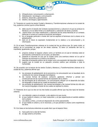 A.   Infraestructura, comunicación y urbanización.
        B.   Globalización, tecnología y comunicación.
        C.   Sistema, desarrollo y globalización.
        D.   Destino, tecnología y aglomeración.

14. Teniendo en cuenta los textos Ciudad y literatura y Transformaciones urbanas en la ciudad de
hoy, podemos concluir que la crítica literaria

        A. debe asumir el estudio del contexto socioeconómico y cultural en el que se produce la
           literatura y no se debe limitar a la clasificación o valoración de obras y autores.
        B. podría hacer una mejor clasificación y valoración de las obras literarias en un contexto
           particular si tuviera en cuenta la revolución tecnológica.
        C. es un lenguaje particular a través del cual se expresa el fenómeno de lo urbano en la
           globalización.
        D. será en el futuro la expresión fundamental en lo relativo a la comunicación y la
           información.

15. En el texto Transformaciones urbanas en la ciudad de hoy se afirma que .En cierto modo, el
destino de la humanidad se juega en las áreas urbanas.. El texto La ventanilla del bus lo
manifiesta, igualmente, porque

        A. propone analizar el espacio urbano como un territorio en el cual el individuo está en
           permanente confrontación con el caos y el desorden.
        B. presenta el recorrido en bus por la ciudad como una aventura interior en la cual el
           individuo se reconoce a sí mismo y su entorno.
        C. describe el transporte público de la ciudad como una expresión del desorden moderno.
        D. sugiere que la ciudad es un pequeño universo caótico que simboliza a toda la
           humanidad.

16. De acuerdo con la lectura de los textos Ciudad y literatura y Transformaciones urbanas en la
ciudad de hoy, podemos afirmar que

        A. los procesos de globalización de la economía y la comunicación son el resultado de la
           constitución de nuevos lenguajes tecnológicos.
        B. las nuevas formas de producir, consumir, gestionar, informar y pensar son
           consecuencias de las nuevas formas de expresión de lo urbano.
        C. las tecnologías de la información y la comunicación influyen en el desarrollo de todos
           los lenguajes a través de los cuales se expresa lo urbano.
        D. los procesos de globalización, las nuevas tecnologías y las nuevas formas de vida son
           los nuevos lenguajes a través de los cuales se expresa lo urbano.

17. Partiendo de lo que se dice en los tres textos se puede afirmar que hay dos tipos de lectores
urbanos:

        A. uno distraído y ajeno al contexto, y otro atento a lo que ocurre.
        B. el que habita lo urbano y lo hace costumbre, y el que experimenta el sentido estético
           de lo urbano.
        C. uno alerta y crítico, y el otro en disposición de vivirlo pasivamente.
        D. el que habita lo urbano y no lo reconoce, y el que percibe lo urbano como experiencia
           de otros.

18. Con base en las lecturas anteriores se puede decir que el espacio físico

        A. hace parte de la vida del hombre.
        B. es algo externo al hombre.



www.miltonochoa.com                                     Sede Principal: (7) 6712800 - 6714214
 