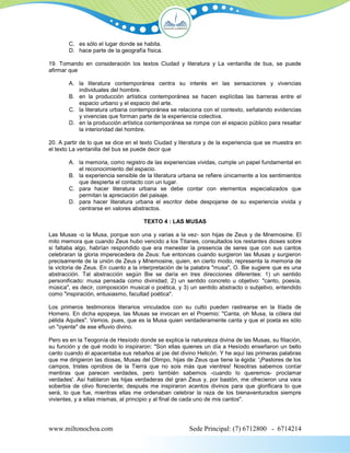 C. es sólo el lugar donde se habita.
        D. hace parte de la geografía física.

19. Tomando en consideración los textos Ciudad y literatura y La ventanilla de bus, se puede
afirmar que

        A. la literatura contemporánea centra su interés en las sensaciones y vivencias
           individuales del hombre.
        B. en la producción artística contemporánea se hacen explícitas las barreras entre el
           espacio urbano y el espacio del arte.
        C. la literatura urbana contemporánea se relaciona con el contexto, señalando evidencias
           y vivencias que forman parte de la experiencia colectiva.
        D. en la producción artística contemporánea se rompe con el espacio público para resaltar
           la interioridad del hombre.

20. A partir de lo que se dice en el texto Ciudad y literatura y de la experiencia que se muestra en
el texto La ventanilla del bus se puede decir que

        A. la memoria, como registro de las experiencias vividas, cumple un papel fundamental en
           el reconocimiento del espacio.
        B. la experiencia sensible de la literatura urbana se refiere únicamente a los sentimientos
           que despierta el contacto con un lugar.
        C. para hacer literatura urbana se debe contar con elementos especializados que
           permitan la apreciación del paisaje.
        D. para hacer literatura urbana el escritor debe despojarse de su experiencia vivida y
           centrarse en valores abstractos.

                                     TEXTO 4 : LAS MUSAS

Las Musas -o la Musa, porque son una y varias a la vez- son hijas de Zeus y de Mnemosine. El
mito memora que cuando Zeus hubo vencido a los Titanes, consultados los restantes dioses sobre
si faltaba algo, habrían respondido que era menester la presencia de seres que con sus cantos
celebraran la gloria imperecedera de Zeus: fue entonces cuando surgieron las Musas y surgieron
precisamente de la unión de Zeus y Mnemosine, quien, en cierto modo, representa la memoria de
la victoria de Zeus. En cuanto a la interpretación de la palabra "musa", O. Bie sugiere que es una
abstracción. Tal abstracción según Bie se daría en tres direcciones diferentes: 1) un sentido
personificado: musa pensada como divinidad; 2) un sentido concreto u objetivo: "canto, poesía,
música", es decir, composición musical o poética, y 3) un sentido abstracto o subjetivo, entendido
como "inspiración, entusiasmo, facultad poética".

Los primeros testimonios literarios vinculados con su culto pueden rastrearse en la Ilíada de
Homero. En dicha epopeya, las Musas se invocan en el Proemio: "Canta, oh Musa, la cólera del
pélida Aquiles". Vemos, pues, que es la Musa quien verdaderamente canta y que el poeta es sólo
un "oyente" de ese efluvio divino.

Pero es en la Teogonía de Hesíodo donde se explica la naturaleza divina de las Musas, su filiación,
su función y de qué modo lo inspiraron: "Son ellas quienes un día a Hesíodo enseñaron un bello
canto cuando él apacentaba sus rebaños al pie del divino Helicón. Y he aquí las primeras palabras
que me dirigieron las diosas, Musas del Olimpo, hijas de Zeus que tiene la égida: '¡Pastores de los
campos, tristes oprobios de la Tierra que no sois más que vientres! Nosotras sabemos contar
mentiras que parecen verdades, pero también sabemos -cuando lo queremos- proclamar
verdades'. Así hablaron las hijas verdaderas del gran Zeus y, por bastón, me ofrecieron una vara
soberbia de olivo floreciente; después me inspiraron acentos divinos para que glorificara lo que
será, lo que fue, mientras ellas me ordenaban celebrar la raza de los bienaventurados siempre
vivientes, y a ellas mismas, al principio y al final de cada uno de mis cantos".




www.miltonochoa.com                                    Sede Principal: (7) 6712800 - 6714214
 