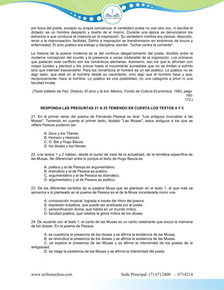 por boca del poeta, excepto su propia conciencia; el verdadero poeta no oye otra voz, ni escribe el
dictado: es un hombre despierto y dueño de sí mismo. Durante una época se denunciaron los
extravíos a que conducía la creencia en la inspiración. Su verdadero nombre era pereza, descuido,
amor a la improvisación, facilidad. Delirio e inspiración se transformaron en sinónimos de locura y
enfermedad. El acto poético era trabajo y disciplina; escribir: "luchar contra la corriente".

La historia de la poesía moderna es la del continuo desgarramiento del poeta, dividido entre la
moderna concepción del mundo y la presencia a veces intolerable de la inspiración. Los primeros
que padecen este conflicto son los románticos alemanes. Asimismo, son los que lo afrontan con
mayor lucidez y plenitud y los únicos hasta el movimiento surrealista que no se limitan a sufrirlo
sino que intentan trascenderlo. Para los románticos el hombre es un ser poético. Lo poético no es
algo dado, que esté en el hombre desde su nacimiento, sino algo que el hombre hace y que,
recíprocamente, hace al hombre. Lo poético es una posibilidad, no una categoría a priori ni una
facultad innata.

(Texto editado de Paz, Octavio, El arco y la lira, México, Fondo de Cultura Económica, 1983, págs.
                                                                                              160-
                                                                                             172.)

     RESPONDA LAS PREGUNTAS 21 A 25 TENIENDO EN CUENTA LOS TEXTOS 4 Y 5

21. En el primer verso del poema de Fernando Pessoa se dice: "Los antiguos invocaban a las
Musas". Teniendo en cuenta el primer texto, titulado "Las Musas", estos antiguos a los que se
refiere Pessoa pudieron ser

       A. Zeus y los Titanes.
       B. Homero y Hesíodo.
       C. O. Bie y Hugo Bauza.
       D. los dioses y los héroes.

22. Los textos 1 y 2 hablan, desde el punto de vista de la actualidad, de la temática específica de
las Musas. Se diferencian entre sí porque el texto de Hugo Bauza es

       A. poético y el de Pessoa es argumentativo.
       B. dramático y el de Pessoa es poético.
       C. argumentativo y el de Pessoa es dramático.
       D. argumentativo y el de Pessoa es poético.

23. De los diferentes sentidos de la palabra Musa que se plantean en el texto 1, el que más se
aproxima a lo planteado en el poema de Pessoa es el de la Musa considerada como una

       A. composición musical, lograda a través del ritmo del poema.
       B. expresión subjetiva, que puede ser analizada por el poeta.
       C. personificación divina, que habita en un mundo mítico.
       D. facultad poética, que celebra la gloria mítica de los dioses.

24. De acuerdo con el texto 1, el canto de las Musas es un canto celebrante que evoca la memoria
de los dioses. En el poema de Pessoa

       A. se cuestiona la presencia de los dioses y se afirma la existencia de las Musas.
       B. se reivindica la presencia de los dioses y se afirma la existencia de las Musas.
       C. se explora la presencia de las Musas y se afirma la interioridad de los poetas de la
antigüedad.
       D. se niega la existencia de las Musas y se afirma la interioridad del poeta.




www.miltonochoa.com                                    Sede Principal: (7) 6712800 - 6714214
 