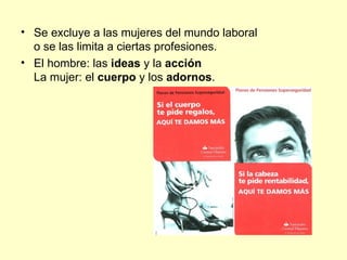 • Se excluye a las mujeres del mundo laboral
  o se las limita a ciertas profesiones.
• El hombre: las ideas y la acción
  La mujer: el cuerpo y los adornos.
 