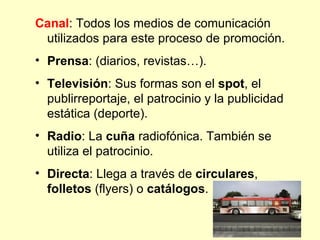 Canal: Todos los medios de comunicación
 utilizados para este proceso de promoción.
• Prensa: (diarios, revistas…).
• Televisión: Sus formas son el spot, el
  publirreportaje, el patrocinio y la publicidad
  estática (deporte).
• Radio: La cuña radiofónica. También se
  utiliza el patrocinio.
• Directa: Llega a través de circulares,
  folletos (flyers) o catálogos.
 