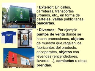 • Exterior: En calles,
carreteras, transportes
urbanos, etc., en forma de
carteles, vallas publicitarias,
pancartas.
• Diversos: Por ejemplo
puntos de venta donde se
hacen promociones, objetos
de muestra que regalan los
fabricantes del producto,
escaparates, objetos con
leyendas (encendedores,
llaveros…), camisetas u otras
prendas.
 