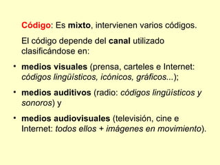 Código: Es mixto, intervienen varios códigos.
  El código depende del canal utilizado
  clasificándose en:
• medios visuales (prensa, carteles e Internet:
  códigos lingüísticos, icónicos, gráficos...);
• medios auditivos (radio: códigos lingüísticos y
  sonoros) y
• medios audiovisuales (televisión, cine e
  Internet: todos ellos + imágenes en movimiento).
 