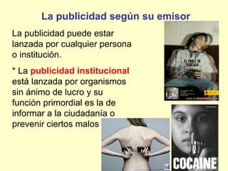 La publicidad según su emisor
La publicidad puede estar
lanzada por cualquier persona
o institución.
* La publicidad institucional
está lanzada por organismos
sin ánimo de lucro y su
función primordial es la de
informar a la ciudadanía o
prevenir ciertos malos hábitos.
 