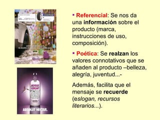  Referencial: Se nos da
una información sobre el
producto (marca,
instrucciones de uso,
composición).
 Poética: Se realzan los
valores connotativos que se
añaden al producto –belleza,
alegría, juventud...-
Además, facilita que el
mensaje se recuerde
(eslogan, recursos
literarios...).
 