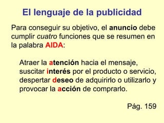 El lenguaje de la publicidad
Para conseguir su objetivo, el anuncio debe
cumplir cuatro funciones que se resumen en
la palabra AIDA:

  Atraer la atención hacia el mensaje,
  suscitar interés por el producto o servicio,
  despertar deseo de adquirirlo o utilizarlo y
  provocar la acción de comprarlo.

                                    Pág. 159
 