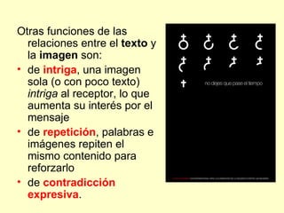 Otras funciones de las
  relaciones entre el texto y
  la imagen son:
• de intriga, una imagen
  sola (o con poco texto)
  intriga al receptor, lo que
  aumenta su interés por el
  mensaje
• de repetición, palabras e
  imágenes repiten el
  mismo contenido para
  reforzarlo
• de contradicción
  expresiva.
 
