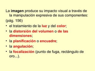 La imagen produce su impacto visual a través de
  la manipulación expresiva de sus componentes:
(pág. 156)
• el tratamiento de la luz y del color;
• la distorsión del volumen o de las
  dimensiones;
• la planificación o encuadre;
• la angulación;
• la focalización (punto de fuga, rectángulo de
  oro...).
 