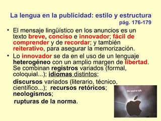 La lengua en la publicidad: estilo y estructura
                                     pág. 176-179
• El mensaje lingüístico en los anuncios es un
  texto breve, conciso e innovador; fácil de
  comprender y de recordar; y también
  reiterativo, para asegurar la memorización.
• Lo innovador se da en el uso de un lenguaje
  heterogéneo con un amplio margen de libertad.
  Se combinan registros variados (formal,
  coloquial...); idiomas distintos;
  discursos variados (literario, técnico,
  científico...); recursos retóricos;
  neologismos;
   rupturas de la norma.
 